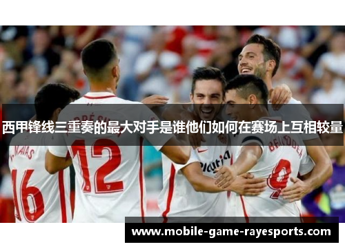 西甲锋线三重奏的最大对手是谁他们如何在赛场上互相较量