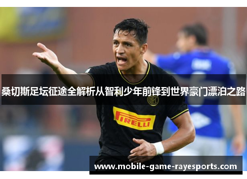 桑切斯足坛征途全解析从智利少年前锋到世界豪门漂泊之路