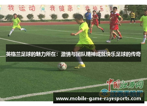 英格兰足球的魅力所在:激情与团队精神成就快乐足球的传奇 英格兰足球的魅力所在:激情与团队精神成就快乐足球的传奇