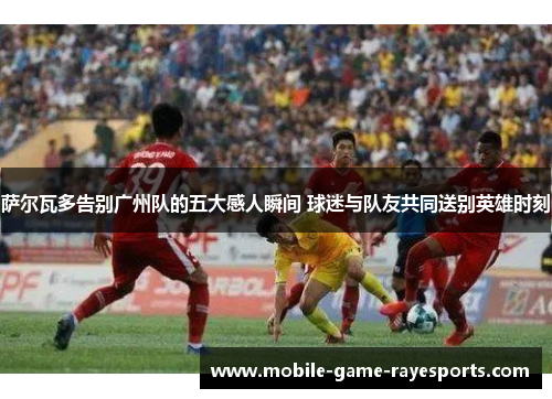 萨尔瓦多告别广州队的五大感人瞬间 球迷与队友共同送别英雄时刻 萨尔瓦多告别广州队的五大感人瞬间 球迷与队友共同送别英雄时刻