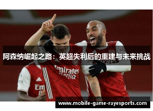 阿森纳崛起之路:英超失利后的重建与未来挑战 阿森纳崛起之路:英超失利后的重建与未来挑战