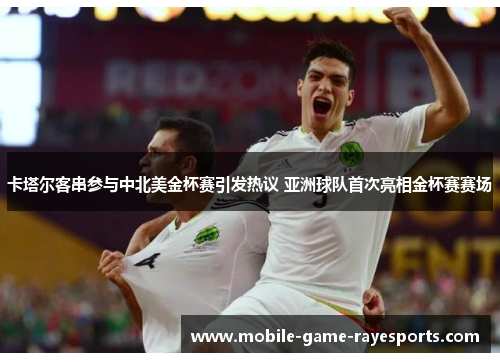 卡塔尔客串参与中北美金杯赛引发热议 亚洲球队首次亮相金杯赛赛场
